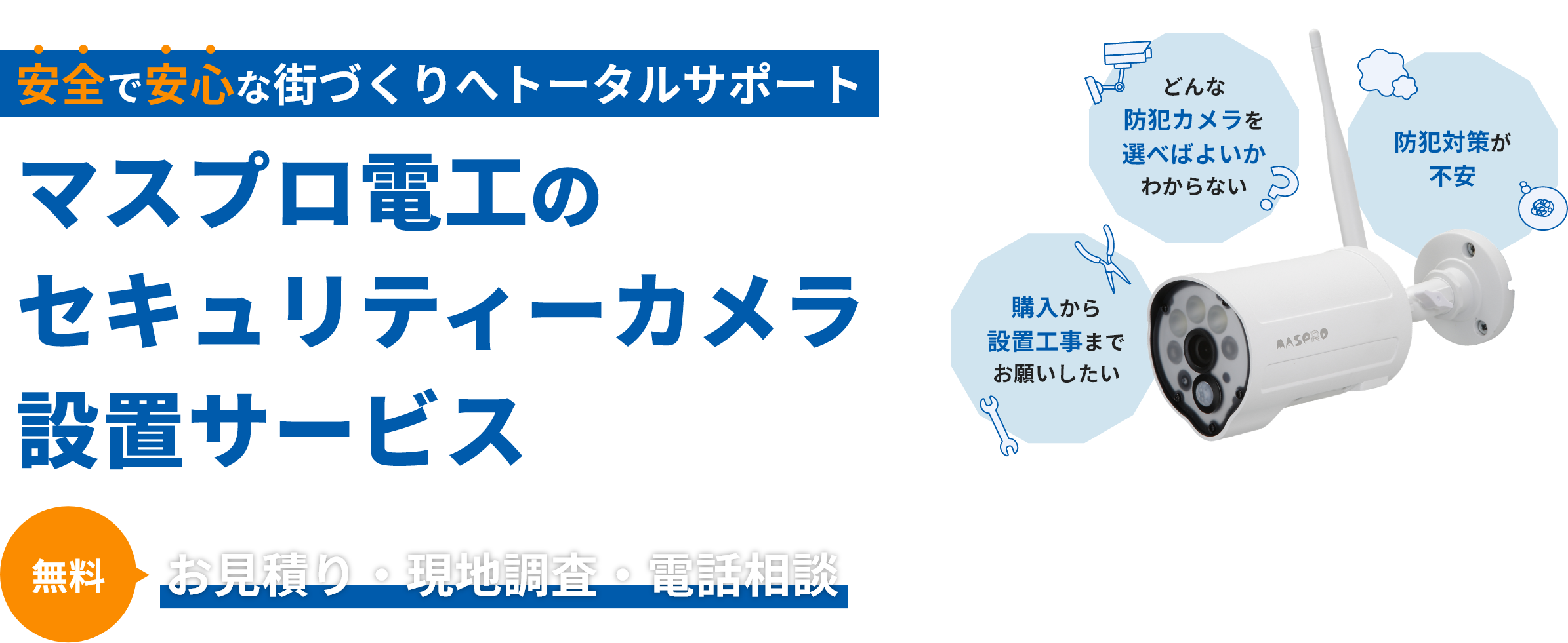 安全で安心な街づくりへトータルサポート マスプロ電工のセキュリティーカメラ設置サポート お見積り・現地調査・電話相談が無料 購入から設置工事までお願いしたい・どんな防犯カメラを選べばよいかわからない・防犯対策が不安