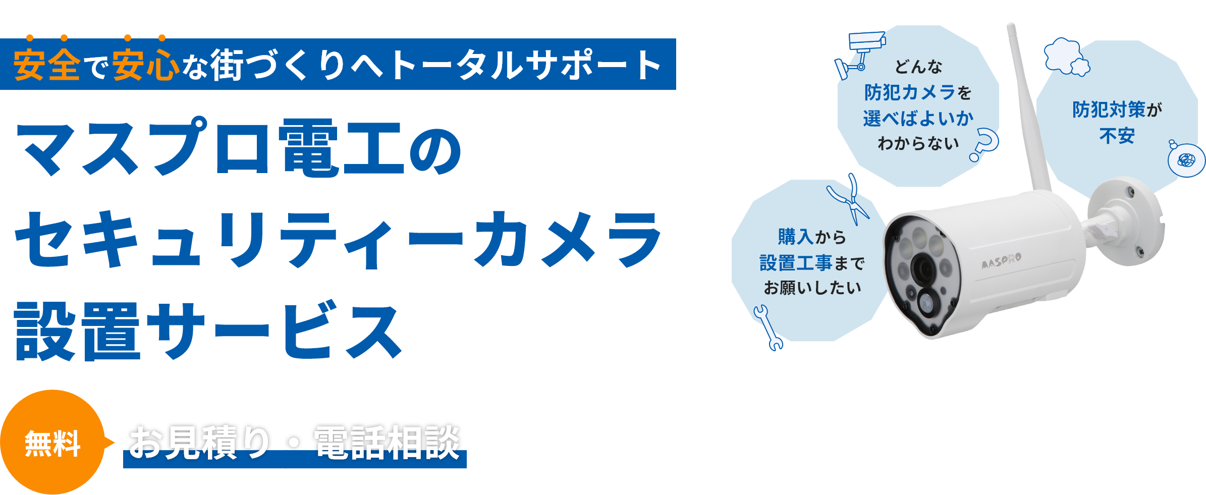 安全で安心な街づくりへトータルサポート マスプロ電工のセキュリティーカメラ設置サポート お見積り・現地調査・電話相談が無料 購入から設置工事までお願いしたい・どんな防犯カメラを選べばよいかわからない・防犯対策が不安